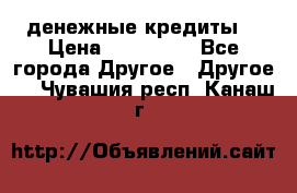 денежные кредиты! › Цена ­ 500 000 - Все города Другое » Другое   . Чувашия респ.,Канаш г.